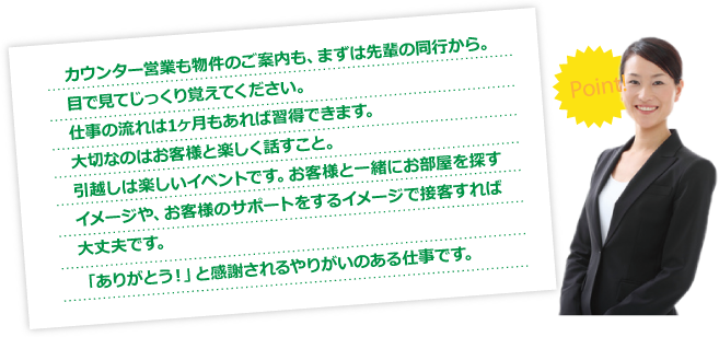 カウンター営業も物件のご案内も、まずは先輩の同行から。目で見てじっくり覚えてください。仕事の流れは1ヶ月もあれば習得できます。大切なのはお客様と楽しく話すこと。引越しは楽しいイベントです。お客様と一緒にお部屋を探すイメージや、お客様のサポートをするイメージで接客すれば大丈夫です。「ありがとう！」と感謝されるやりがいのある仕事です。