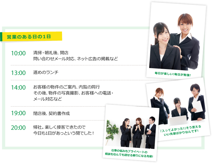 営業のある日の1日　10：00　清掃・朝礼後、開店　問い合わせメール対応、ネット広告の掲載など　　13:00 遅めのランチ　　14:00 お客様の物件のご案内、内覧の同行その後、物件の写真撮影、お客様への電話・メール対応など　　19:00 閉店後、契約書作成　　20:00 帰社。楽しく接客できたので今日も1日があっという間でした！