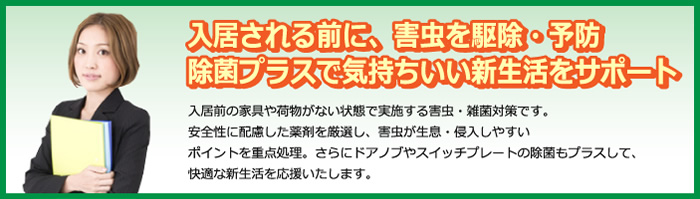 入居される前に、害虫を駆除・予防除菌プラスで気持ちいい新生活をサポート　入居前の家具や荷物がない状態で実施する害虫・雑菌対策です。安全性に配慮した薬剤を厳選し、害虫が生息・侵入しやすいポイントを重点処理。らにドアノブやスイッチプレートの除菌もプラスして、快適な新生活を応援いたします。