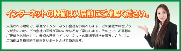 インターネットの設備は入居前にご確認ください。  入居される建物で、最適なインターネット会社をお調べします。どの会社の料金プランが安いのか、どの会社の回線が早いのかなどをご案内します。その上で、お客様のご要望をお聞きして、最短の日数でインターネットの開通手続きを調整。さらには、ご面倒な各種契約手続きをサポートさせて頂きます。